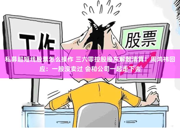 私募超短线股票怎么操作 三六零控股股东解散清算！周鸿祎回应：一股没卖过 会和公司一起走下去