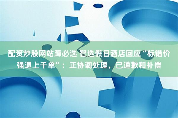 配资炒股网站蹿必选 智选假日酒店回应“标错价强退上千单”：正协调处理，已道歉和补偿