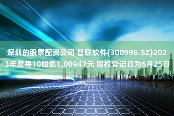 深圳的股票配资公司 普联软件(300996.SZ)2023年度每10股派1.00947元 股权登记日为6月25日