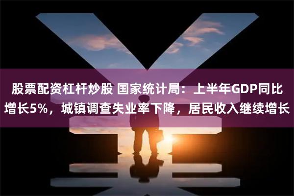 股票配资杠杆炒股 国家统计局：上半年GDP同比增长5%，城镇调查失业率下降，居民收入继续增长