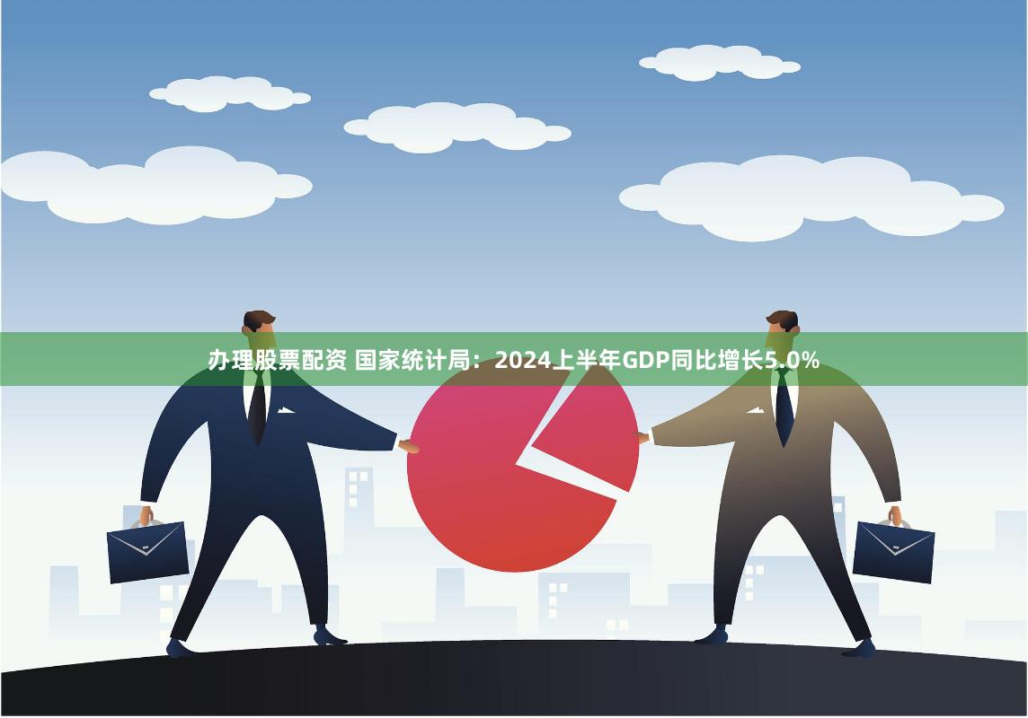 办理股票配资 国家统计局：2024上半年GDP同比增长5.0%