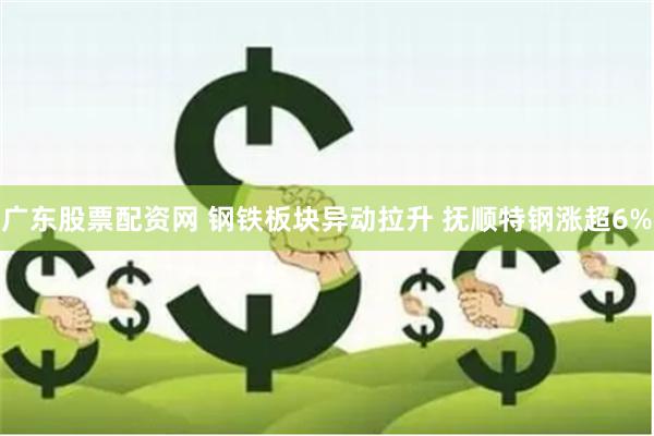 广东股票配资网 钢铁板块异动拉升 抚顺特钢涨超6%