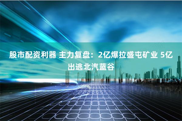 股市配资利器 主力复盘：2亿爆拉盛屯矿业 5亿出逃北汽蓝谷