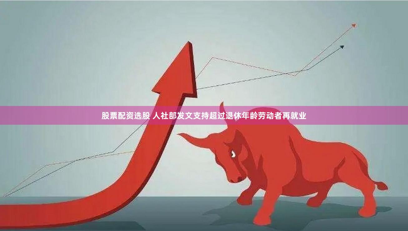 股票配资选股 人社部发文支持超过退休年龄劳动者再就业