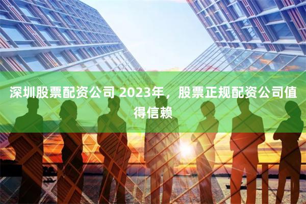 深圳股票配资公司 2023年，股票正规配资公司值得信赖