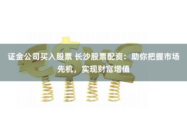 证金公司买入股票 长沙股票配资：助你把握市场先机，实现财富增值